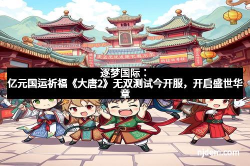 逐梦国际：亿元国运祈福《大唐2》无双测试今开服，开启盛世华章